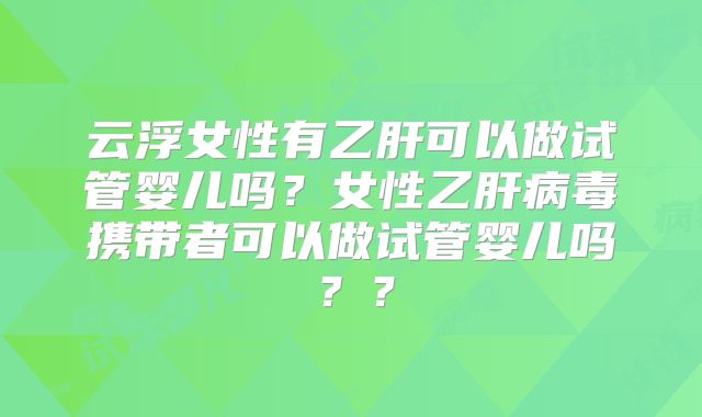 云浮女性有乙肝可以做试管婴儿吗?女性乙肝病毒携带者可以做试管婴儿吗??