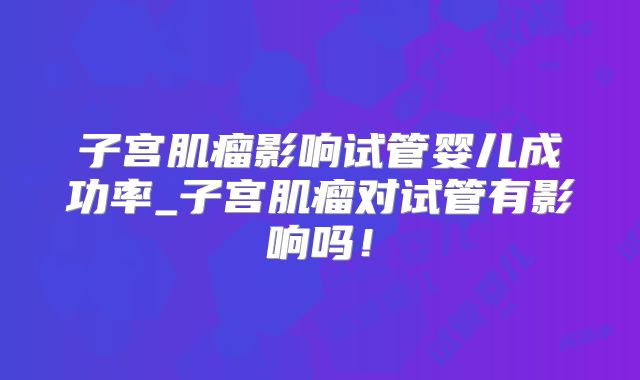 子宫肌瘤影响试管婴儿成功率_子宫肌瘤对试管有影响吗!