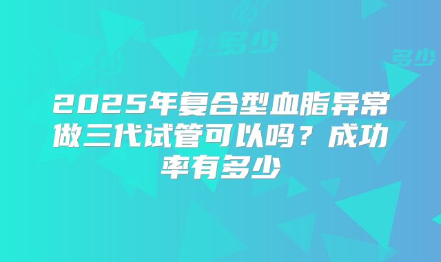 2025年复合型血脂异常做三代试管可以吗？成功率有多少