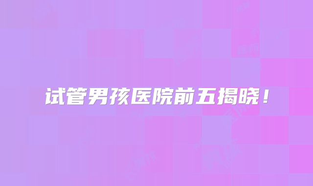 试管男孩医院前五揭晓!