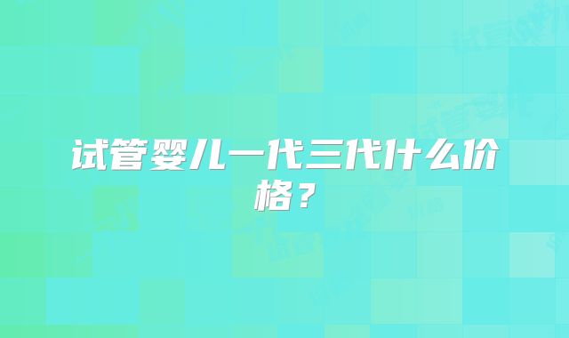 试管婴儿一代三代什么价格?
