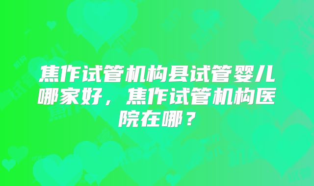 焦作试管机构县试管婴儿哪家好，焦作试管机构医院在哪？