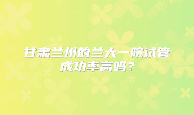 甘肃兰州的兰大一院试管成功率高吗？