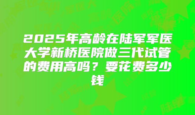 2025年高龄在陆军军医大学新桥医院做三代试管的费用高吗？要花费多少钱