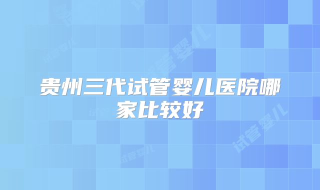 贵州三代试管婴儿医院哪家比较好