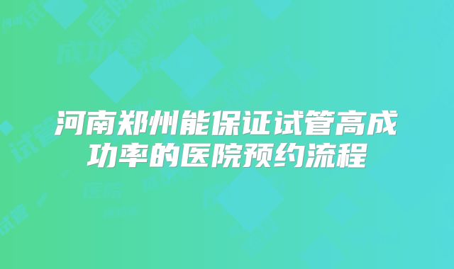 河南郑州能保证试管高成功率的医院预约流程