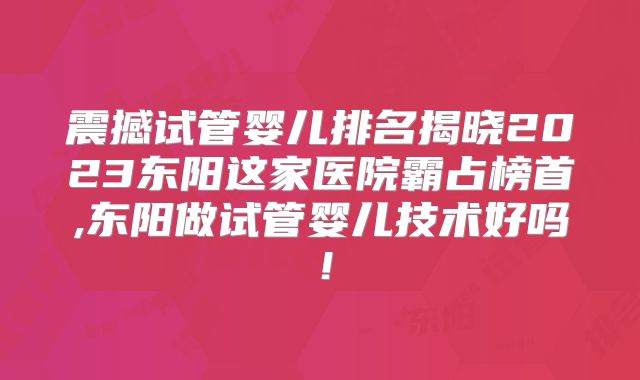 震撼试管婴儿排名揭晓2023东阳这家医院霸占榜首,东阳做试管婴儿技术好吗!