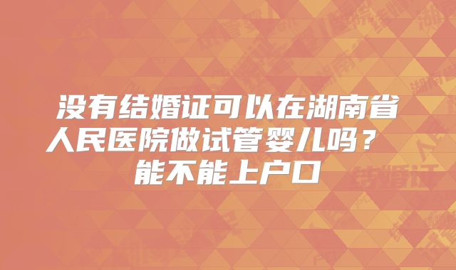 没有结婚证可以在湖南省人民医院做试管婴儿吗？ 能不能上户口