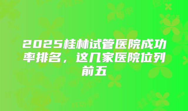2025桂林试管医院成功率排名，这几家医院位列前五