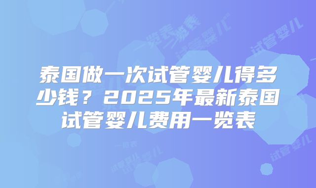 泰国做一次试管婴儿得多少钱？2025年最新泰国试管婴儿费用一览表