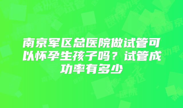 南京军区总医院做试管可以怀孕生孩子吗？试管成功率有多少
