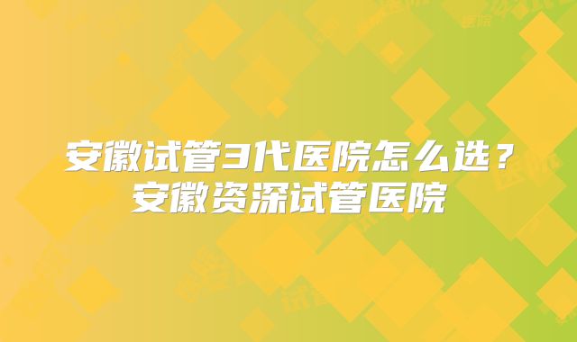 安徽试管3代医院怎么选？安徽资深试管医院