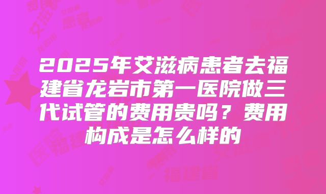 2025年艾滋病患者去福建省龙岩市第一医院做三代试管的费用贵吗?费用构成是怎么样的