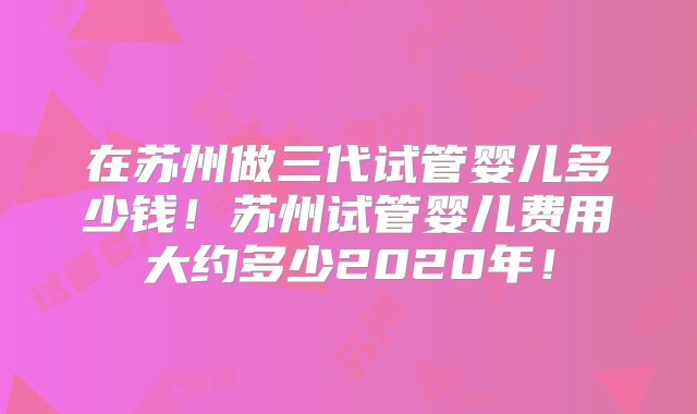 在苏州做三代试管婴儿多少钱!苏州试管婴儿费用大约多少2020年!