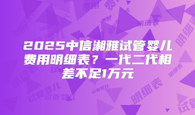 2025中信湘雅试管婴儿费用明细表?一代二代相差不足1万元