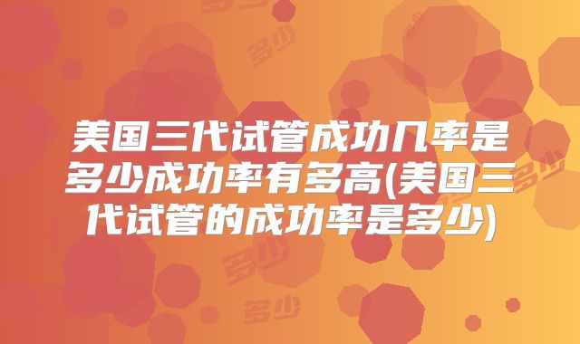 美国三代试管成功几率是多少成功率有多高(美国三代试管的成功率是多少)