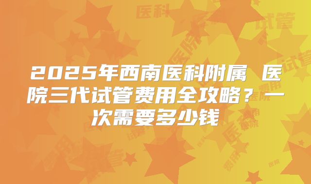 2025年西南医科附属 医院三代试管费用全攻略?一次需要多少钱