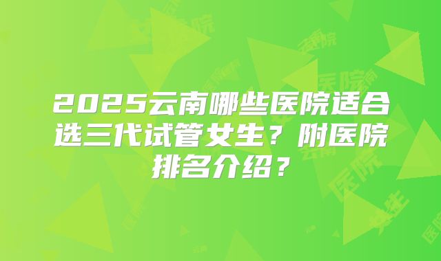 2025云南哪些医院适合选三代试管女生？附医院排名介绍？