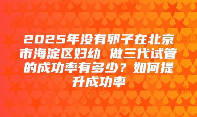 2025年没有卵子在北京市海淀区妇幼 做三代试管的成功率有多少?如何提升成功率