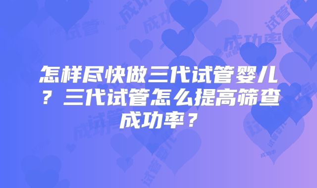 怎样尽快做三代试管婴儿?三代试管怎么提高筛查成功率?