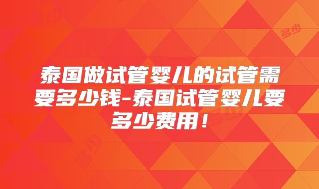 泰国做试管婴儿的试管需要多少钱-泰国试管婴儿要多少费用！