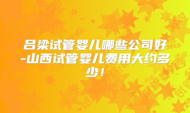 吕梁试管婴儿哪些公司好-山西试管婴儿费用大约多少!