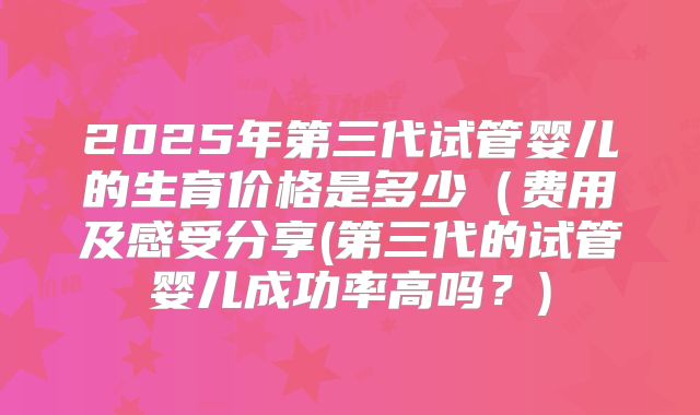 2025年第三代试管婴儿的生育价格是多少(费用及感受分享(第三代的试管婴儿成功率高吗?)
