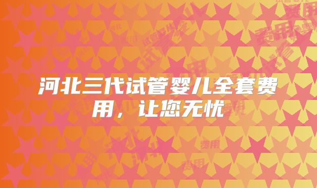河北三代试管婴儿全套费用，让您无忧