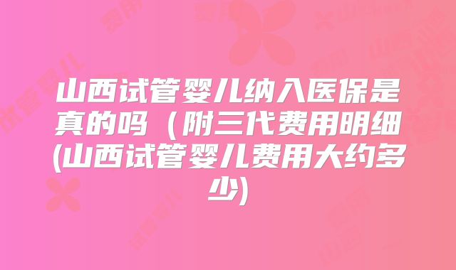 山西试管婴儿纳入医保是真的吗（附三代费用明细(山西试管婴儿费用大约多少)