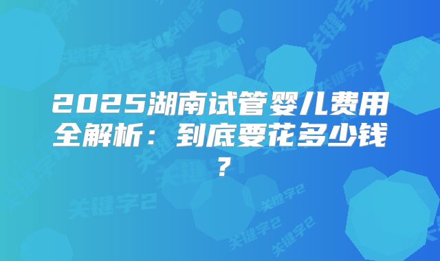 2025湖南试管婴儿费用全解析:到底要花多少钱?