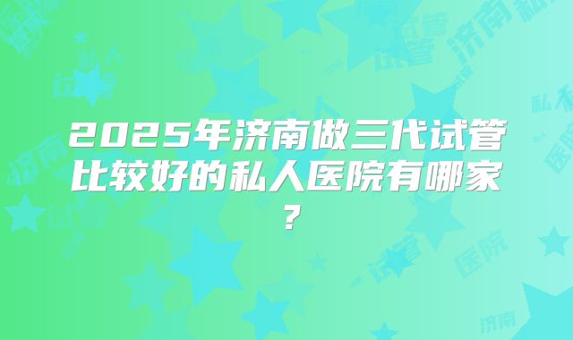 2025年济南做三代试管比较好的私人医院有哪家？