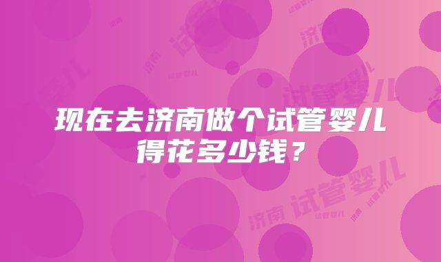 现在去济南做个试管婴儿得花多少钱?