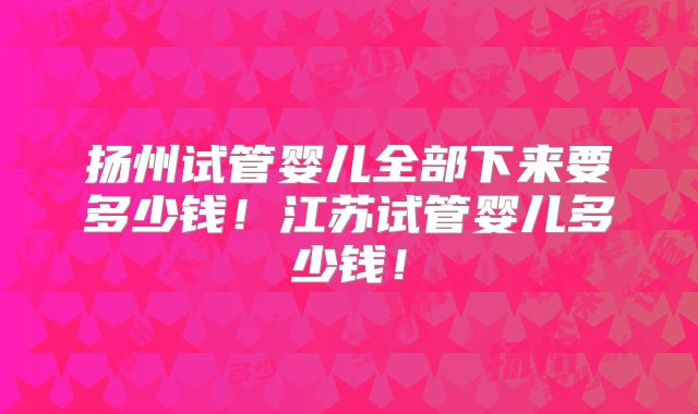 扬州试管婴儿全部下来要多少钱!江苏试管婴儿多少钱!