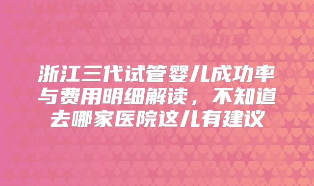 浙江三代试管婴儿成功率与费用明细解读，不知道去哪家医院这儿有建议