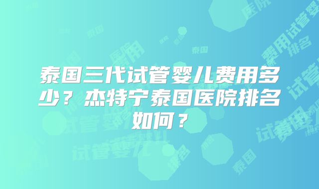 泰国三代试管婴儿费用多少？杰特宁泰国医院排名如何？