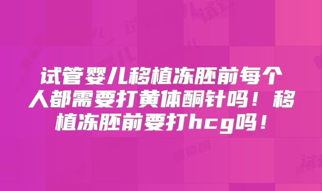 试管婴儿移植冻胚前每个人都需要打黄体酮针吗!移植冻胚前要打hcg吗!