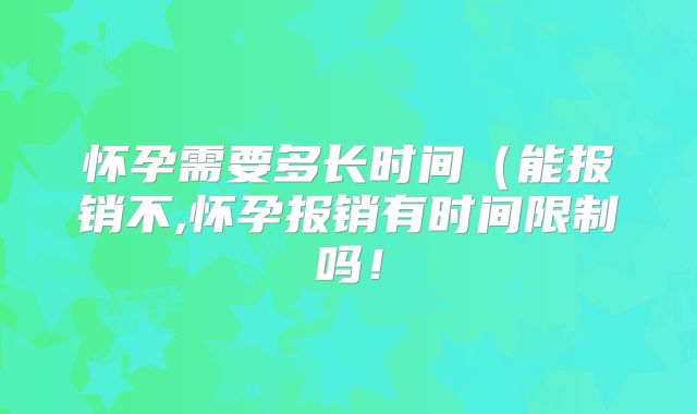 怀孕需要多长时间（能报销不,怀孕报销有时间限制吗！