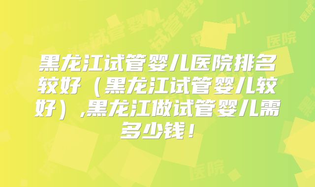 黑龙江试管婴儿医院排名较好（黑龙江试管婴儿较好）,黑龙江做试管婴儿需多少钱！