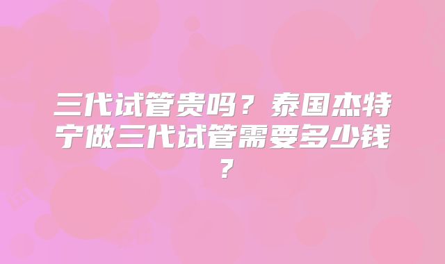 三代试管贵吗?泰国杰特宁做三代试管需要多少钱?
