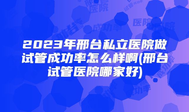2023年邢台私立医院做试管成功率怎么样啊(邢台试管医院哪家好)