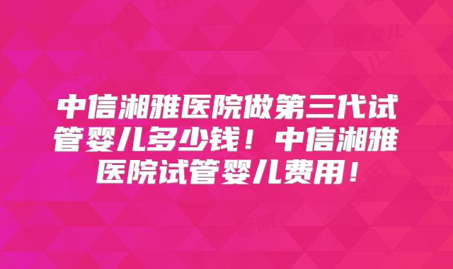 中信湘雅医院做第三代试管婴儿多少钱！中信湘雅医院试管婴儿费用！