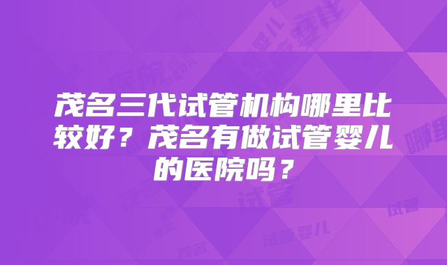 茂名三代试管机构哪里比较好？茂名有做试管婴儿的医院吗？