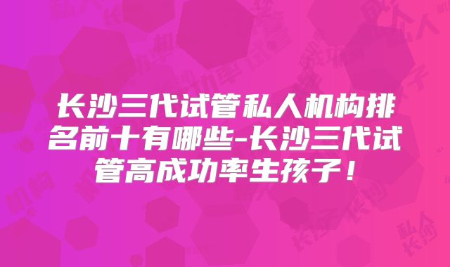 长沙三代试管私人机构排名前十有哪些-长沙三代试管高成功率生孩子！