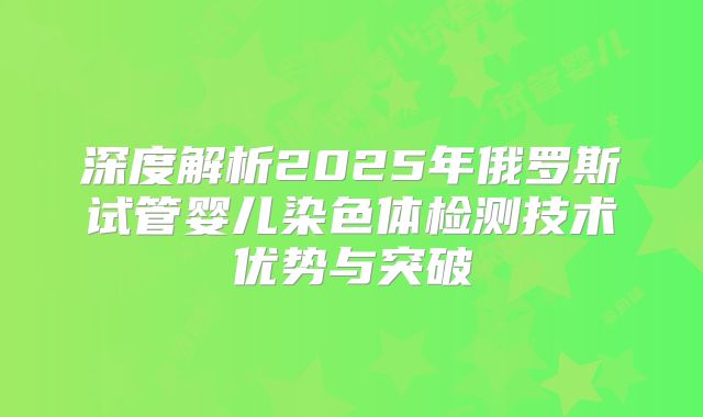 深度解析2025年俄罗斯试管婴儿染色体检测技术优势与突破