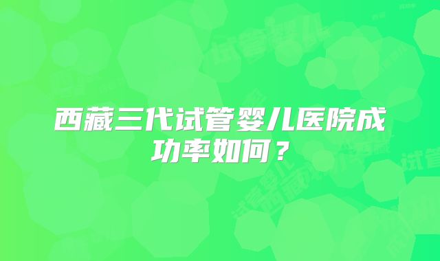 西藏三代试管婴儿医院成功率如何？