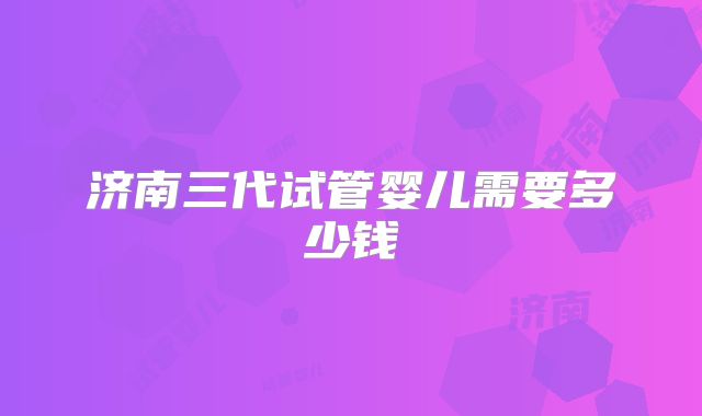 济南三代试管婴儿需要多少钱