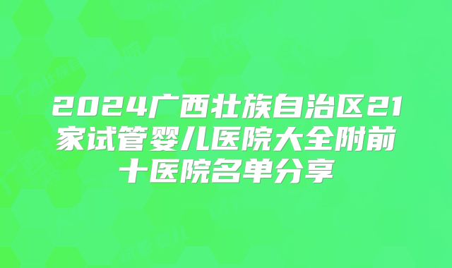 2024广西壮族自治区21家试管婴儿医院大全附前十医院名单分享
