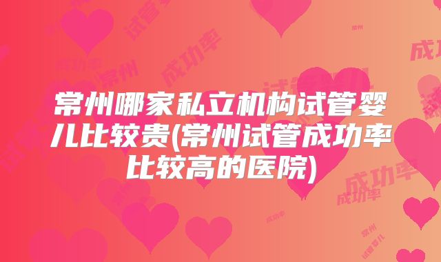 常州哪家私立机构试管婴儿比较贵(常州试管成功率比较高的医院)