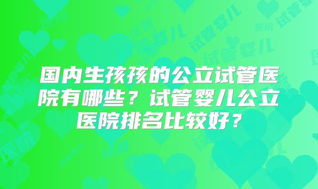 国内生孩孩的公立试管医院有哪些？试管婴儿公立医院排名比较好？