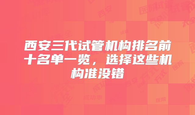 西安三代试管机构排名前十名单一览,选择这些机构准没错